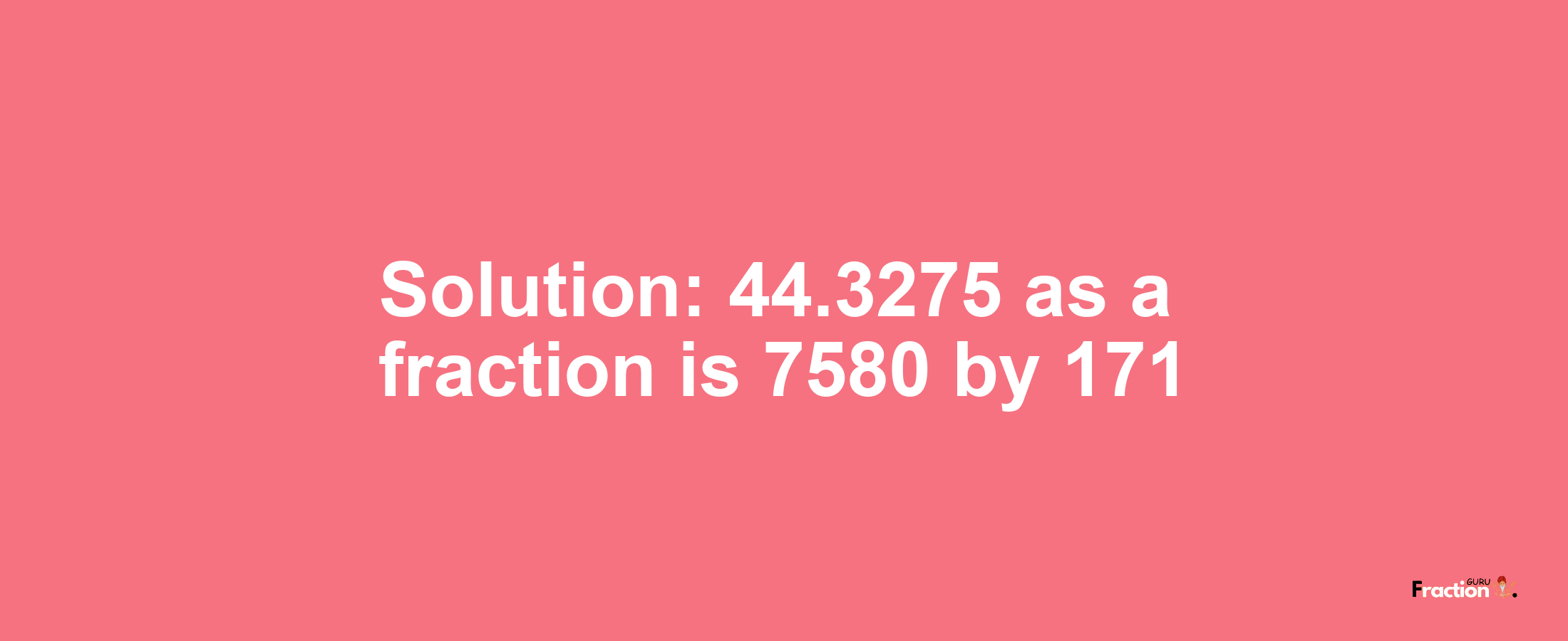 Solution:44.3275 as a fraction is 7580/171